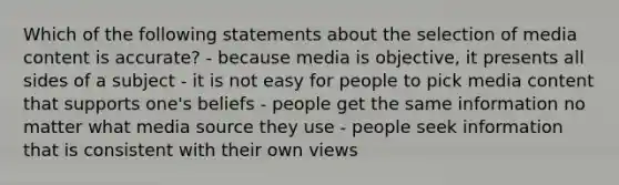 Which of the following statements about the selection of media content is accurate? - because media is objective, it presents all sides of a subject - it is not easy for people to pick media content that supports one's beliefs - people get the same information no matter what media source they use - people seek information that is consistent with their own views