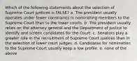 Which of the following statements about the selection of Supreme Court justices is FALSE? a. The president usually operates under fewer constraints in nominating members to the Supreme Court than to the lower courts. b. The president usually relies on the attorney general and the Department of Justice to identify and screen candidates for the Court. c. Senators play a greater role in the recruitment of Supreme Court justices than in the selection of lower court judges. d. Candidates for nomination to the Supreme Court usually keep a low profile. e. none of the above