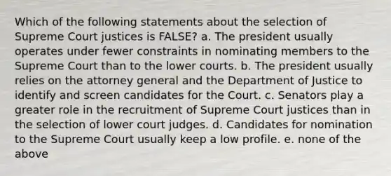 Which of the following statements about the selection of Supreme Court justices is FALSE? a. The president usually operates under fewer constraints in nominating members to the Supreme Court than to the lower courts. b. The president usually relies on the attorney general and the Department of Justice to identify and screen candidates for the Court. c. Senators play a greater role in the recruitment of Supreme Court justices than in the selection of lower court judges. d. Candidates for nomination to the Supreme Court usually keep a low profile. e. none of the above