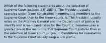 Which of the following statements about the selection of Supreme Court justices is FALSE? a. The President usually operates under fewer constraints in nominating members to the Supreme Court than to the lower courts. b. The President usually relies on the Attorney General and the Department of Justice to identify and screen candidates for the Court. c. Senators play a greater role in the recruitment of Supreme Court justices than in the selection of lower court judges. d. Candidates for nomination to the Supreme Court usually keep a low profile.