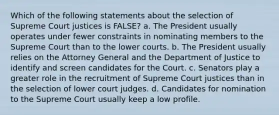 Which of the following statements about the selection of Supreme Court justices is FALSE? a. The President usually operates under fewer constraints in nominating members to the Supreme Court than to the lower courts. b. The President usually relies on the Attorney General and the Department of Justice to identify and screen candidates for the Court. c. Senators play a greater role in the recruitment of Supreme Court justices than in the selection of lower court judges. d. Candidates for nomination to the Supreme Court usually keep a low profile.