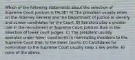 Which of the following statements about the selection of Supreme Court justices is FALSE? A) The president usually relies on the Attorney General and the Department of Justice to identify and screen candidates for the Court. B) Senators play a greater role in the recruitment of Supreme Court justices than in the selection of lower court judges. C) The president usually operates under fewer constraints in nominating members to the Supreme Court than to the lower courts. D) Candidates for nomination to the Supreme Court usually keep a low profile. E) none of the above