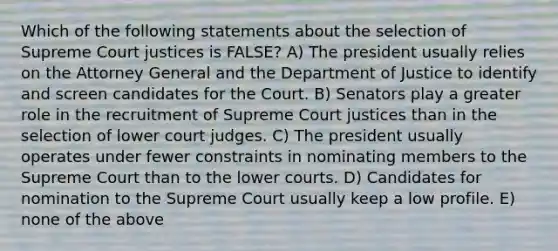 Which of the following statements about the selection of Supreme Court justices is FALSE? A) The president usually relies on the Attorney General and the Department of Justice to identify and screen candidates for the Court. B) Senators play a greater role in the recruitment of Supreme Court justices than in the selection of lower court judges. C) The president usually operates under fewer constraints in nominating members to the Supreme Court than to the lower courts. D) Candidates for nomination to the Supreme Court usually keep a low profile. E) none of the above