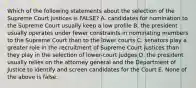 Which of the following statements about the selection of the Supreme Court justices is FALSE? A. candidates for nomination to the Supreme Court usually keep a low profile B. the president usually operates under fewer constraints in nominating members to the Supreme Court than to the lower courts C. senators play a greater role in the recruitment of Supreme Court justices than they play in the selection of lower-court judges D. the president usually relies on the attorney general and the Department of Justice to identify and screen candidates for the Court E. None of the above is false.