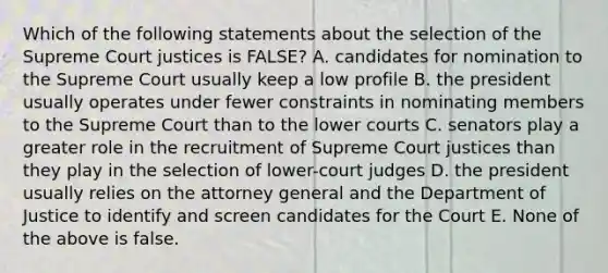 Which of the following statements about the selection of the Supreme Court justices is FALSE? A. candidates for nomination to the Supreme Court usually keep a low profile B. the president usually operates under fewer constraints in nominating members to the Supreme Court than to the lower courts C. senators play a greater role in the recruitment of Supreme Court justices than they play in the selection of lower-court judges D. the president usually relies on the attorney general and the Department of Justice to identify and screen candidates for the Court E. None of the above is false.