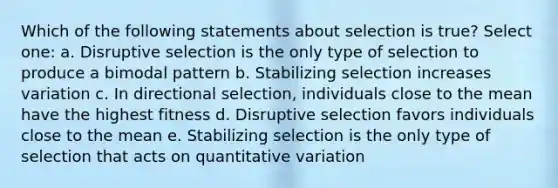 Which of the following statements about selection is true? Select one: a. Disruptive selection is the only type of selection to produce a bimodal pattern b. Stabilizing selection increases variation c. In directional selection, individuals close to the mean have the highest fitness d. Disruptive selection favors individuals close to the mean e. Stabilizing selection is the only type of selection that acts on quantitative variation