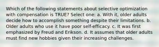 Which of the following statements about selective optimization with compensation is TRUE? Select one: a. With it, older adults decide how to accomplish something despite their limitations. b. Older adults who use it have poor self-efficacy. c. It was first emphasized by Freud and Erikson. d. It assumes that older adults must find new hobbies given their increasing challenges.