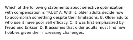 Which of the following statements about selective optimization with compensation is TRUE? A. With it, older adults decide how to accomplish something despite their limitations. B. Older adults who use it have poor self-efficacy. C. It was first emphasized by Freud and Erikson D. It assumes that older adults must find new hobbies given their increasing challenges.