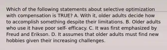 Which of the following statements about selective optimization with compensation is TRUE? A. With it, older adults decide how to accomplish something despite their limitations. B. Older adults who use it have poor self- efficacy. C. It was first emphasized by Freud and Erikson. D. It assumes that older adults must find new hobbies given their increasing challenges.