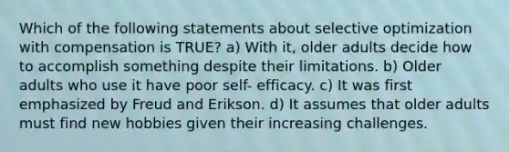 Which of the following statements about selective optimization with compensation is TRUE? a) With it, older adults decide how to accomplish something despite their limitations. b) Older adults who use it have poor self- efficacy. c) It was first emphasized by Freud and Erikson. d) It assumes that older adults must find new hobbies given their increasing challenges.