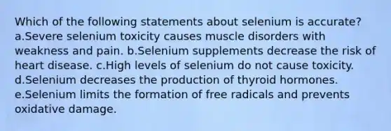 Which of the following statements about selenium is accurate? a.Severe selenium toxicity causes muscle disorders with weakness and pain. b.Selenium supplements decrease the risk of heart disease. c.High levels of selenium do not cause toxicity. d.Selenium decreases the production of thyroid hormones. e.Selenium limits the formation of free radicals and prevents oxidative damage.