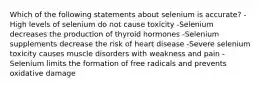 Which of the following statements about selenium is accurate? -High levels of selenium do not cause toxicity -Selenium decreases the production of thyroid hormones -Selenium supplements decrease the risk of heart disease -Severe selenium toxicity causes muscle disorders with weakness and pain -Selenium limits the formation of free radicals and prevents oxidative damage