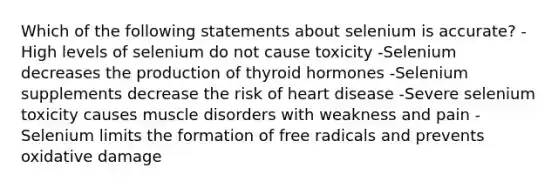 Which of the following statements about selenium is accurate? -High levels of selenium do not cause toxicity -Selenium decreases the production of thyroid hormones -Selenium supplements decrease the risk of heart disease -Severe selenium toxicity causes muscle disorders with weakness and pain -Selenium limits the formation of free radicals and prevents oxidative damage