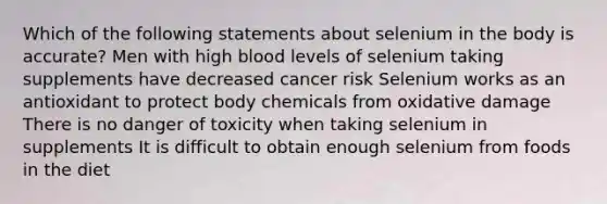 Which of the following statements about selenium in the body is accurate? Men with high blood levels of selenium taking supplements have decreased cancer risk Selenium works as an antioxidant to protect body chemicals from oxidative damage There is no danger of toxicity when taking selenium in supplements It is difficult to obtain enough selenium from foods in the diet