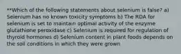 **Which of the following statements about selenium is false? a) Selenium has no known toxicity symptoms b) The RDA for selenium is set to maintain optimal activity of the enzyme glutathione peroxidase c) Selenium is required for regulation of thyroid hormones d) Selenium content in plant foods depends on the soil conditions in which they were grown