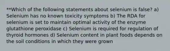 **Which of the following statements about selenium is false? a) Selenium has no known toxicity symptoms b) The RDA for selenium is set to maintain optimal activity of the enzyme glutathione peroxidase c) Selenium is required for regulation of thyroid hormones d) Selenium content in plant foods depends on the soil conditions in which they were grown