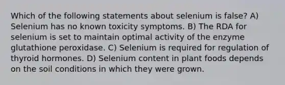 Which of the following statements about selenium is false? A) Selenium has no known toxicity symptoms. B) The RDA for selenium is set to maintain optimal activity of the enzyme glutathione peroxidase. C) Selenium is required for regulation of thyroid hormones. D) Selenium content in plant foods depends on the soil conditions in which they were grown.