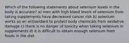 Which of the following statements about selenium levels in the body is accurate? a) men with high blood levels of selenium from taking supplements have decreased cancer risk b) selenium works as an antioxidant to protect body chemicals from oxidative damage c) there is no danger of toxicity when taking selenium in supplements d) it is difficult to obtain enough selenium from foods in the diet