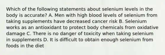 Which of the following statements about selenium levels in the body is accurate? A. Men with high blood levels of selenium from taking supplements have decreased cancer risk B. Selenium works as an antioxidant to protect body chemicals from oxidative damage C. There is no danger of toxicity when taking selenium in supplements D. It is difficult to obtain enough selenium from foods in the diet