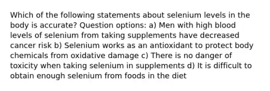 Which of the following statements about selenium levels in the body is accurate? Question options: a) Men with high blood levels of selenium from taking supplements have decreased cancer risk b) Selenium works as an antioxidant to protect body chemicals from oxidative damage c) There is no danger of toxicity when taking selenium in supplements d) It is difficult to obtain enough selenium from foods in the diet