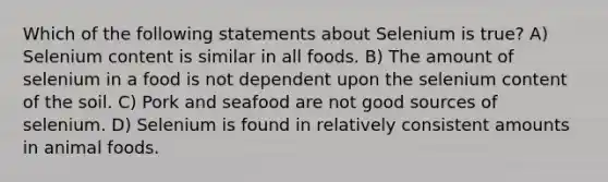 Which of the following statements about Selenium is true? A) Selenium content is similar in all foods. B) The amount of selenium in a food is not dependent upon the selenium content of the soil. C) Pork and seafood are not good sources of selenium. D) Selenium is found in relatively consistent amounts in animal foods.