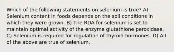 Which of the following statements on selenium is true? A) Selenium content in foods depends on the soil conditions in which they were grown. B) The RDA for selenium is set to maintain optimal activity of the enzyme glutathione peroxidase. C) Selenium is required for regulation of thyroid hormones. D) All of the above are true of selenium.