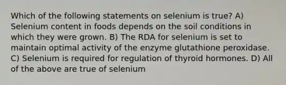 Which of the following statements on selenium is true? A) Selenium content in foods depends on the soil conditions in which they were grown. B) The RDA for selenium is set to maintain optimal activity of the enzyme glutathione peroxidase. C) Selenium is required for regulation of thyroid hormones. D) All of the above are true of selenium