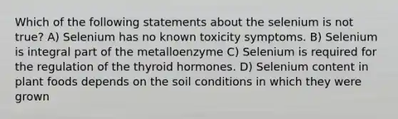 Which of the following statements about the selenium is not true? A) Selenium has no known toxicity symptoms. B) Selenium is integral part of the metalloenzyme C) Selenium is required for the regulation of the thyroid hormones. D) Selenium content in plant foods depends on the soil conditions in which they were grown