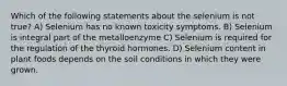 Which of the following statements about the selenium is not true? A) Selenium has no known toxicity symptoms. B) Selenium is integral part of the metalloenzyme C) Selenium is required for the regulation of the thyroid hormones. D) Selenium content in plant foods depends on the soil conditions in which they were grown.