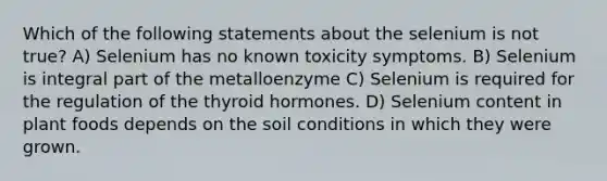 Which of the following statements about the selenium is not true? A) Selenium has no known toxicity symptoms. B) Selenium is integral part of the metalloenzyme C) Selenium is required for the regulation of the thyroid hormones. D) Selenium content in plant foods depends on the soil conditions in which they were grown.