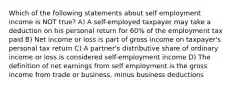 Which of the following statements about self employment income is NOT true? A) A self-employed taxpayer may take a deduction on his personal return for 60% of the employment tax paid B) Net income or loss is part of gross income on taxpayer's personal tax return C) A partner's distributive share of ordinary income or loss is considered self-employment income D) The definition of net earnings from self employment is the gross income from trade or business, minus business deductions