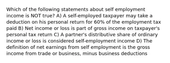 Which of the following statements about self employment income is NOT true? A) A self-employed taxpayer may take a deduction on his personal return for 60% of the employment tax paid B) Net income or loss is part of gross income on taxpayer's personal tax return C) A partner's distributive share of ordinary income or loss is considered self-employment income D) The definition of net earnings from self employment is the gross income from trade or business, minus business deductions