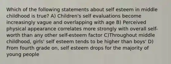 Which of the following statements about self esteem in middle childhood is true? A) Children's self evaluations become increasingly vague and overlapping with age B) Perceived physical appearance correlates more strongly with overall self-worth than any other self-esteem factor C)Throughout middle childhood, girls' self esteem tends to be higher than boys' D) From fourth grade on, self esteem drops for the majority of young people