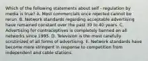 Which of the following statements about self - regulation by media is true? A. Most commercials once rejected cannot be rerun. B. Network standards regarding acceptable advertising have remained constant over the past 30 to 40 years. C. Advertising for contraceptives is completely banned on all networks since 1995. D. Television is the most carefully scrutinized of all forms of advertising. E. Network standards have become more stringent in response to competition from independent and cable stations.