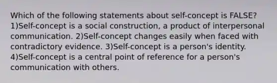 Which of the following statements about self-concept is FALSE? 1)Self-concept is a social construction, a product of <a href='https://www.questionai.com/knowledge/kYcZI9dsWF-interpersonal-communication' class='anchor-knowledge'>interpersonal communication</a>. 2)Self-concept changes easily when faced with contradictory evidence. 3)Self-concept is a person's identity. 4)Self-concept is a central point of reference for a person's communication with others.