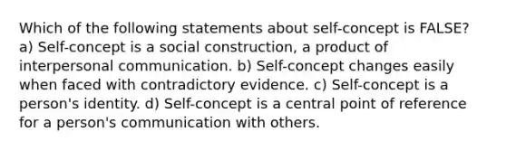 Which of the following statements about self-concept is FALSE? a) Self-concept is a social construction, a product of interpersonal communication. b) Self-concept changes easily when faced with contradictory evidence. c) Self-concept is a person's identity. d) Self-concept is a central point of reference for a person's communication with others.