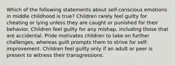 Which of the following statements about self-conscious emotions in middle childhood is true? Children rarely feel guilty for cheating or lying unless they are caught or punished for their behavior. Children feel guilty for any mishap, including those that are accidental. Pride motivates children to take on further challenges, whereas guilt prompts them to strive for self-improvement. Children feel guilty only if an adult or peer is present to witness their transgressions.