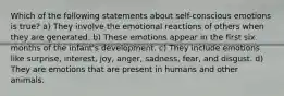 Which of the following statements about self-conscious emotions is true? a) They involve the emotional reactions of others when they are generated. b) These emotions appear in the first six months of the infant's development. c) They include emotions like surprise, interest, joy, anger, sadness, fear, and disgust. d) They are emotions that are present in humans and other animals.