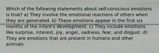 Which of the following statements about self-conscious emotions is true? a) They involve the emotional reactions of others when they are generated. b) These emotions appear in the first six months of the infant's development. c) They include emotions like surprise, interest, joy, anger, sadness, fear, and disgust. d) They are emotions that are present in humans and other animals.