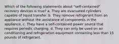 Which of the following statements about "self-contained" recovery devices is true? a. They are evacuated cylinders capable of liquid transfer. b. They remove refrigerant from an appliance without the assistance of components in the appliance. c. They have a self-contained power source that requires periodic charging. d. They can only be used on air conditioning and refrigeration equipment containing less than 15 pounds of refrigerant.
