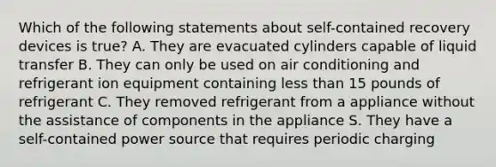 Which of the following statements about self-contained recovery devices is true? A. They are evacuated cylinders capable of liquid transfer B. They can only be used on air conditioning and refrigerant ion equipment containing less than 15 pounds of refrigerant C. They removed refrigerant from a appliance without the assistance of components in the appliance S. They have a self-contained power source that requires periodic charging