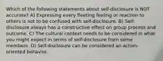 Which of the following statements about self-disclosure is NOT accurate? A) Expressing every fleeting feeling or reaction to others is not to be confused with self-disclosure. B) Self-disclosure always has a constructive effect on group process and outcome. C) The cultural context needs to be considered in what you might expect in terms of self-disclosure from some members. D) Self-disclosure can be considered an action-oriented behavior.