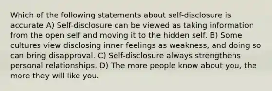 Which of the following statements about self-disclosure is accurate A) Self-disclosure can be viewed as taking information from the open self and moving it to the hidden self. B) Some cultures view disclosing inner feelings as weakness, and doing so can bring disapproval. C) Self-disclosure always strengthens personal relationships. D) The more people know about you, the more they will like you.