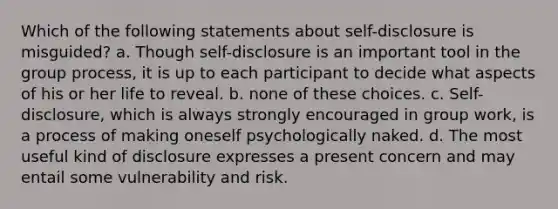 Which of the following statements about self-disclosure is misguided? a. Though self-disclosure is an important tool in the group process, it is up to each participant to decide what aspects of his or her life to reveal. b. none of these choices. c. Self-disclosure, which is always strongly encouraged in group work, is a process of making oneself psychologically naked. d. The most useful kind of disclosure expresses a present concern and may entail some vulnerability and risk.