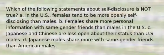 Which of the following statements about self-disclosure is NOT true? a. In the U.S., females tend to be more openly self-disclosing than males. b. Females share more personal information with same-gender friends than males in the U.S. c. Japanese and Chinese are less open about their status than U.S. males. d. Japanese males share more with same-gender friends than American males.