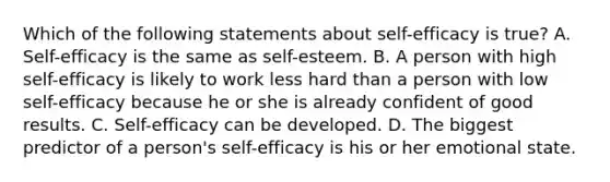 Which of the following statements about self-efficacy is true? A. Self-efficacy is the same as self-esteem. B. A person with high self-efficacy is likely to work less hard than a person with low self-efficacy because he or she is already confident of good results. C. Self-efficacy can be developed. D. The biggest predictor of a person's self-efficacy is his or her emotional state.