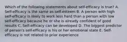 Which of the following statements about self-efficacy is true? A. Self-efficacy is the same as self-esteem B. A person with high self-efficacy is likely to work less hard than a person with low self-efficacy because he or she is already confident of good results C. Self-efficacy can be developed D. The biggest predictor of person's self-efficacy is his or her emotional state E. Self-efficacy is not related to prior experience