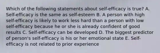 Which of the following statements about self-efficacy is true? A. Self-efficacy is the same as self-esteem B. A person with high self-efficacy is likely to work less hard than a person with low self-efficacy because he or she is already confident of good results C. Self-efficacy can be developed D. The biggest predictor of person's self-efficacy is his or her emotional state E. Self-efficacy is not related to prior experience