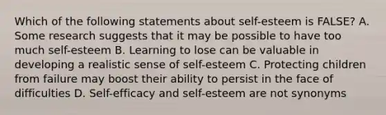 Which of the following statements about self-esteem is FALSE? A. Some research suggests that it may be possible to have too much self-esteem B. Learning to lose can be valuable in developing a realistic sense of self-esteem C. Protecting children from failure may boost their ability to persist in the face of difficulties D. Self-efficacy and self-esteem are not synonyms