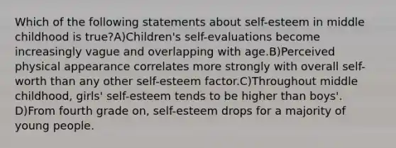 Which of the following statements about self-esteem in middle childhood is true?A)Children's self-evaluations become increasingly vague and overlapping with age.B)Perceived physical appearance correlates more strongly with overall self-worth than any other self-esteem factor.C)Throughout middle childhood, girls' self-esteem tends to be higher than boys'. D)From fourth grade on, self-esteem drops for a majority of young people.